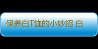 保养白T恤的小妙招 白色衬衫T恤发黄如何洗白